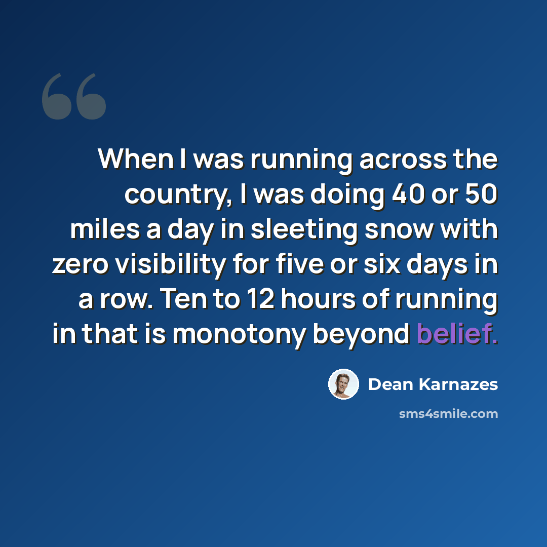 “When I was running across the country, I was doing 40 or 50 miles a day in sleeting snow with zero visibility for five or six days in a row. Ten to 12 hours of running in that is monotony beyond belief.” quote by Dean Karnazes