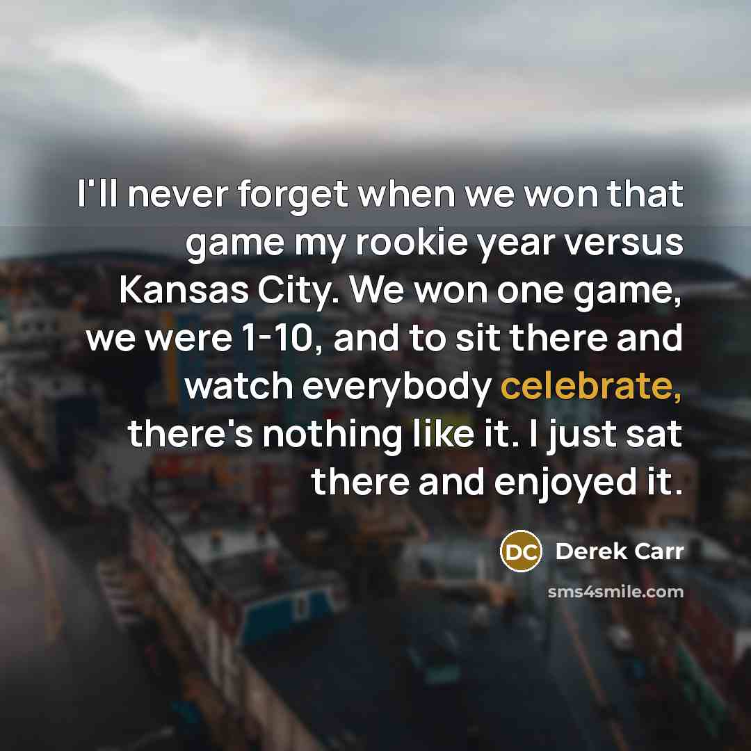 “I'll never forget when we won that game my rookie year versus Kansas City. We won one game, we were 1-10, and to sit there and watch everybody celebrate, there's nothing like it. I just sat there and enjoyed it.” quote by Derek Carr
