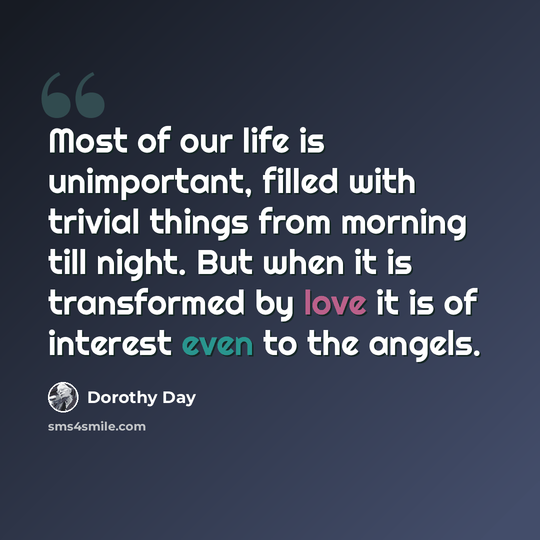 “Most of our life is unimportant, filled with trivial things from morning till night. But when it is transformed by love it is of interest even to the angels.” quote by Dorothy Day