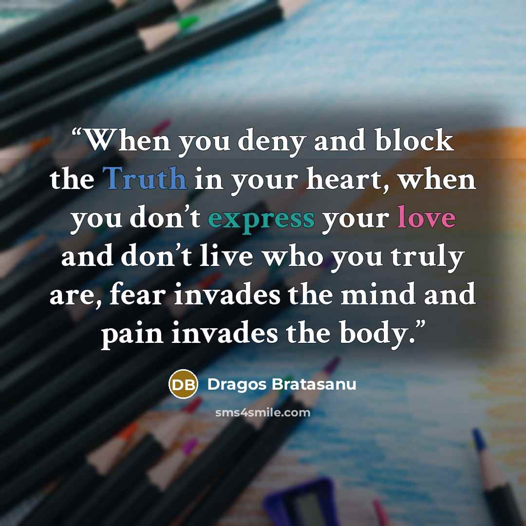 “When you deny and block the Truth in your heart, when you don’t express your love and don’t live who you truly are, fear invades the mind and pain invades the body.” quote by Dragos Bratasanu