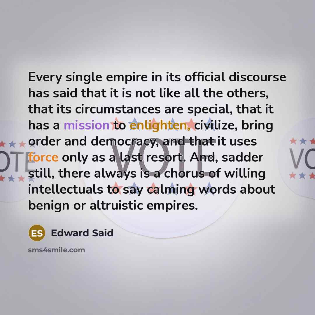 “Every single empire in its official discourse has said that it is not like all the others, that its circumstances are special, that it has a mission to enlighten, civilize, bring order and democracy, and that it uses force only as a last resort. And, sadder still, there always is a chorus of…” quote by Edward Said