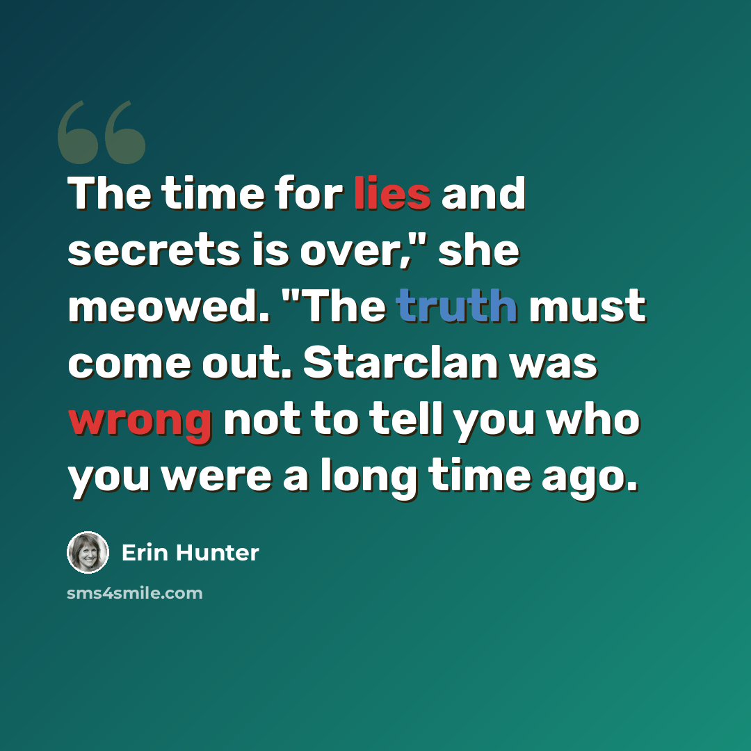 “The time for lies and secrets is over," she meowed. "The truth must come out. Starclan was wrong not to tell you who you were a long time ago.” quote by Erin Hunter