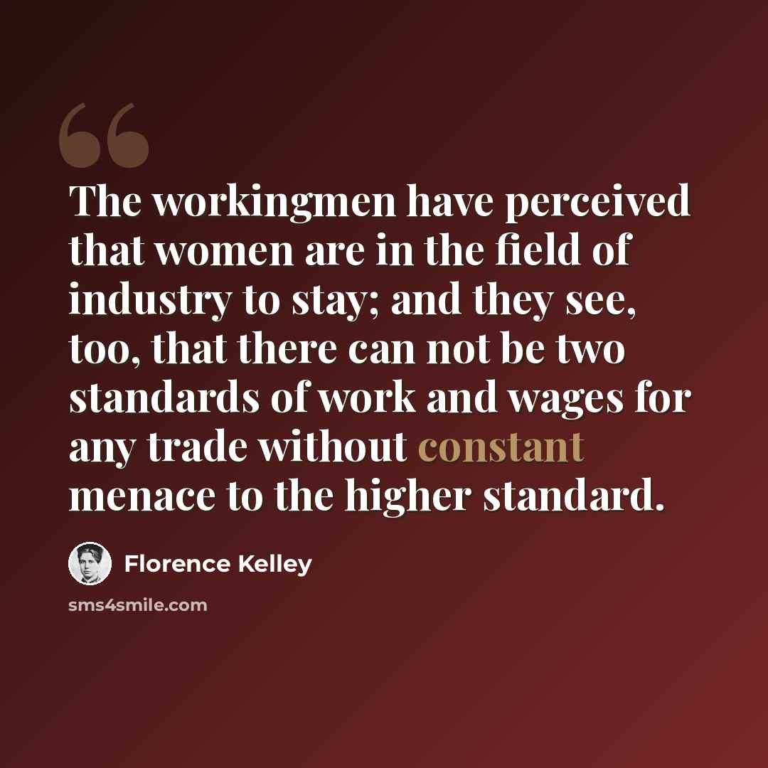 “The workingmen have perceived that women are in the field of industry to stay; and they see, too, that there can not be two standards of work and wages for any trade without constant menace to the higher standard.” quote by Florence Kelley