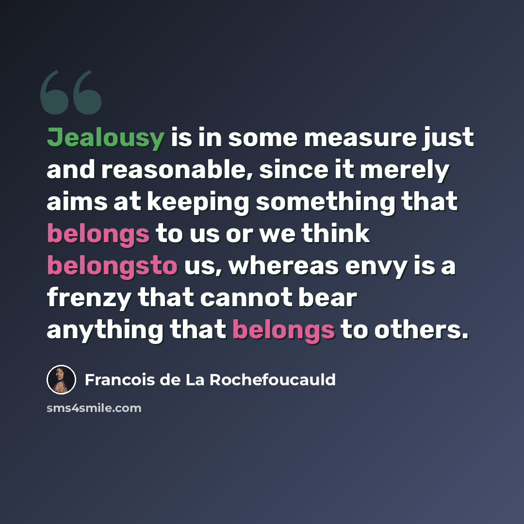 “Jealousy is in some measure just and reasonable, since it merely aims at keeping something that belongs to us or we think belongsto us, whereas envy is a frenzy that cannot bear anything that belongs to others.” quote by Francois de La Rochefoucauld