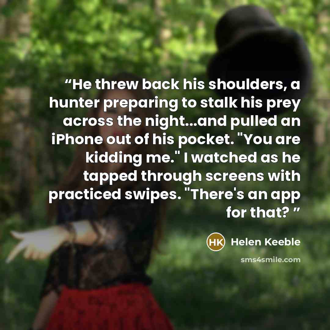 “He threw back his shoulders, a hunter preparing to stalk his prey across the night...and pulled an iPhone out of his pocket. "You are kidding me." I watched as he tapped through screens with practiced swipes. "There's an app for that?” quote by Helen Keeble