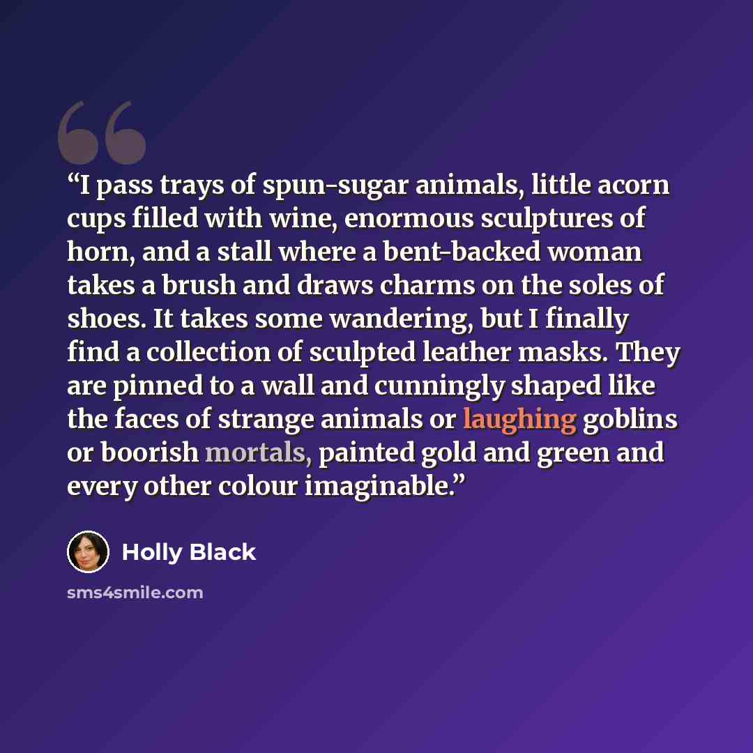 “I pass trays of spun-sugar animals, little acorn cups filled with wine, enormous sculptures of horn, and a stall where a bent-backed woman takes a brush and draws charms on the soles of shoes. It takes some wandering, but I finally find a collection of sculpted leather masks. They are pinned to a…” quote by Holly Black