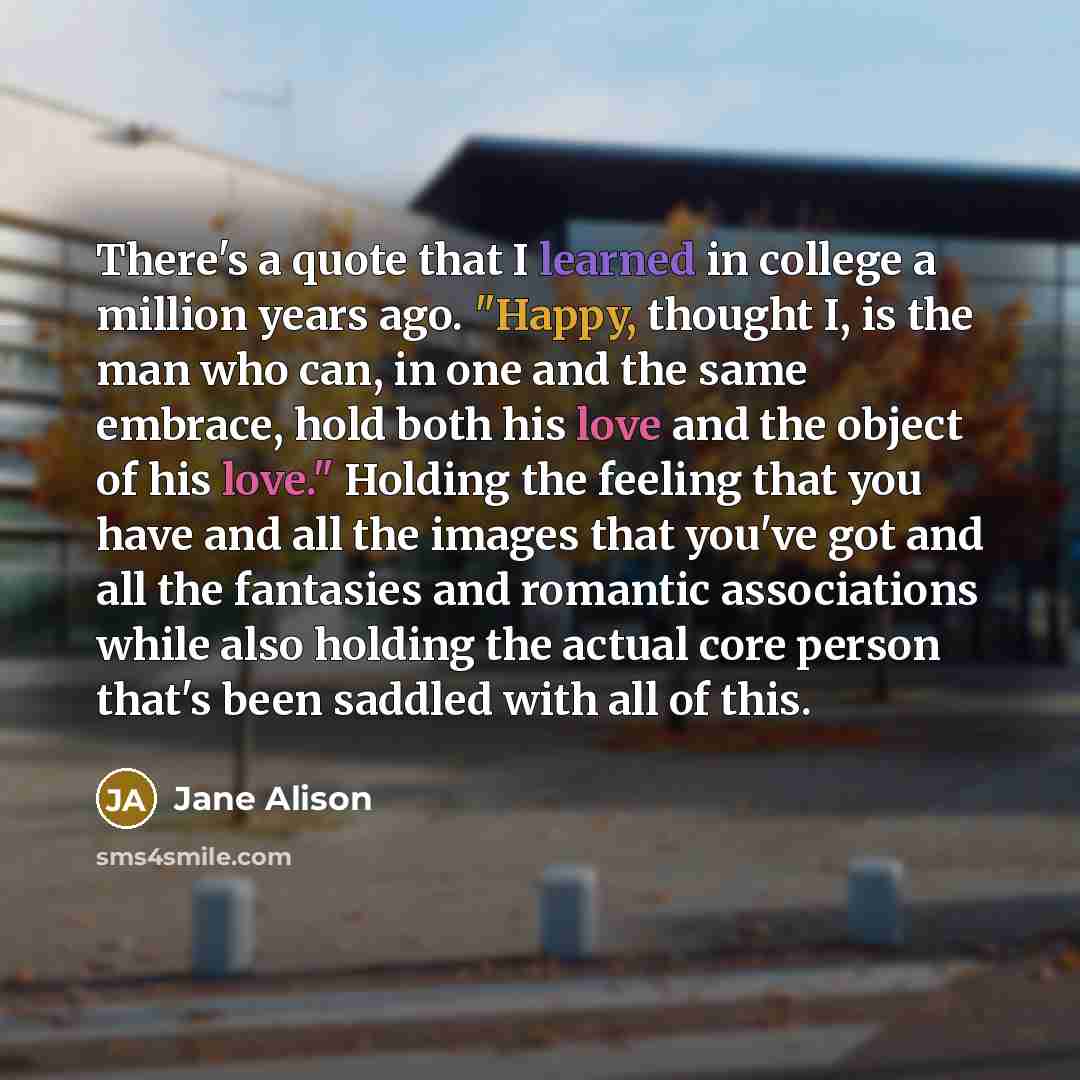 “There's a quote that I learned in college a million years ago. "Happy, thought I, is the man who can, in one and the same embrace, hold both his love and the object of his love." Holding the feeling that you have and all the images that you've got and all the fantasies and romantic associations…” quote by Jane Alison