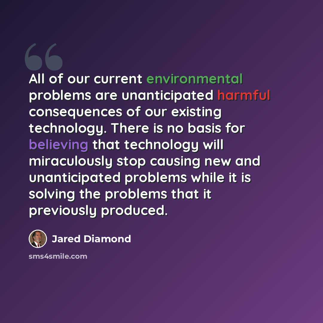 “All of our current environmental problems are unanticipated harmful consequences of our existing technology. There is no basis for believing that technology will miraculously stop causing new and unanticipated problems while it is solving the problems that it previously produced.” quote by Jared Diamond