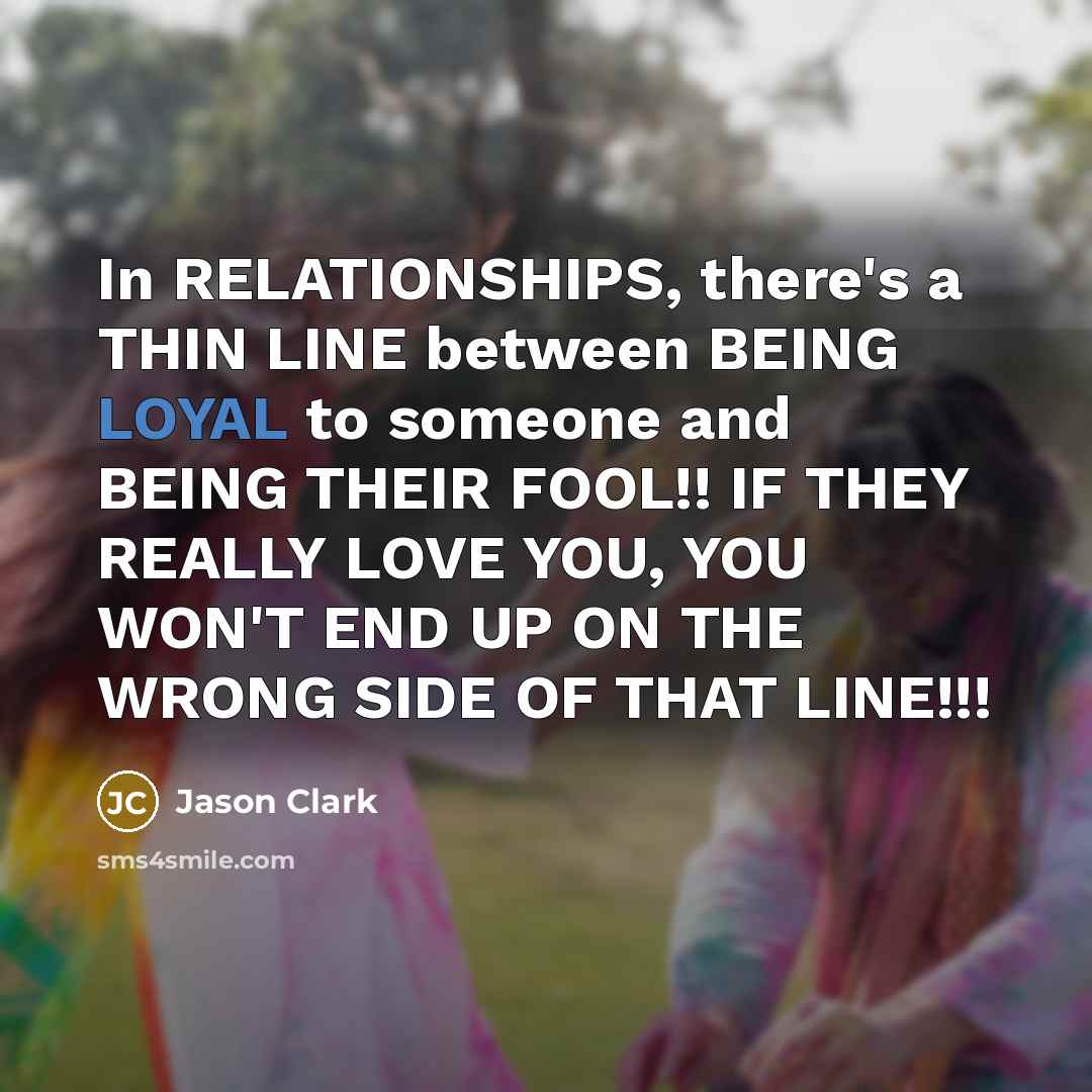 “In RELATIONSHIPS, there's a THIN LINE between BEING LOYAL to someone and BEING THEIR FOOL!! IF THEY REALLY LOVE YOU, YOU WON'T END UP ON THE WRONG SIDE OF THAT LINE!!!” quote by Jason Clark