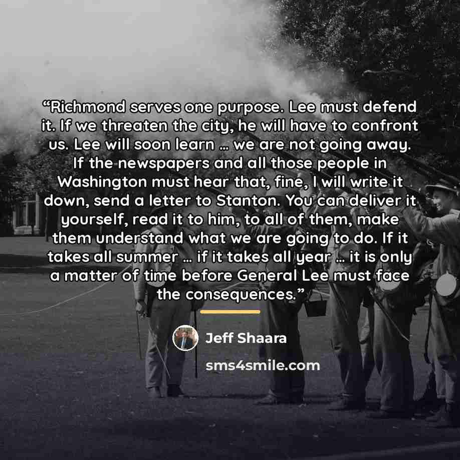 “Richmond serves one purpose. Lee must defend it. If we threaten the city, he will have to confront us. Lee will soon learn … we are not going away. If the newspapers and all those people in Washington must hear that, fine, I will write it down, send a letter to Stanton. You can deliver it…” quote by Jeff Shaara