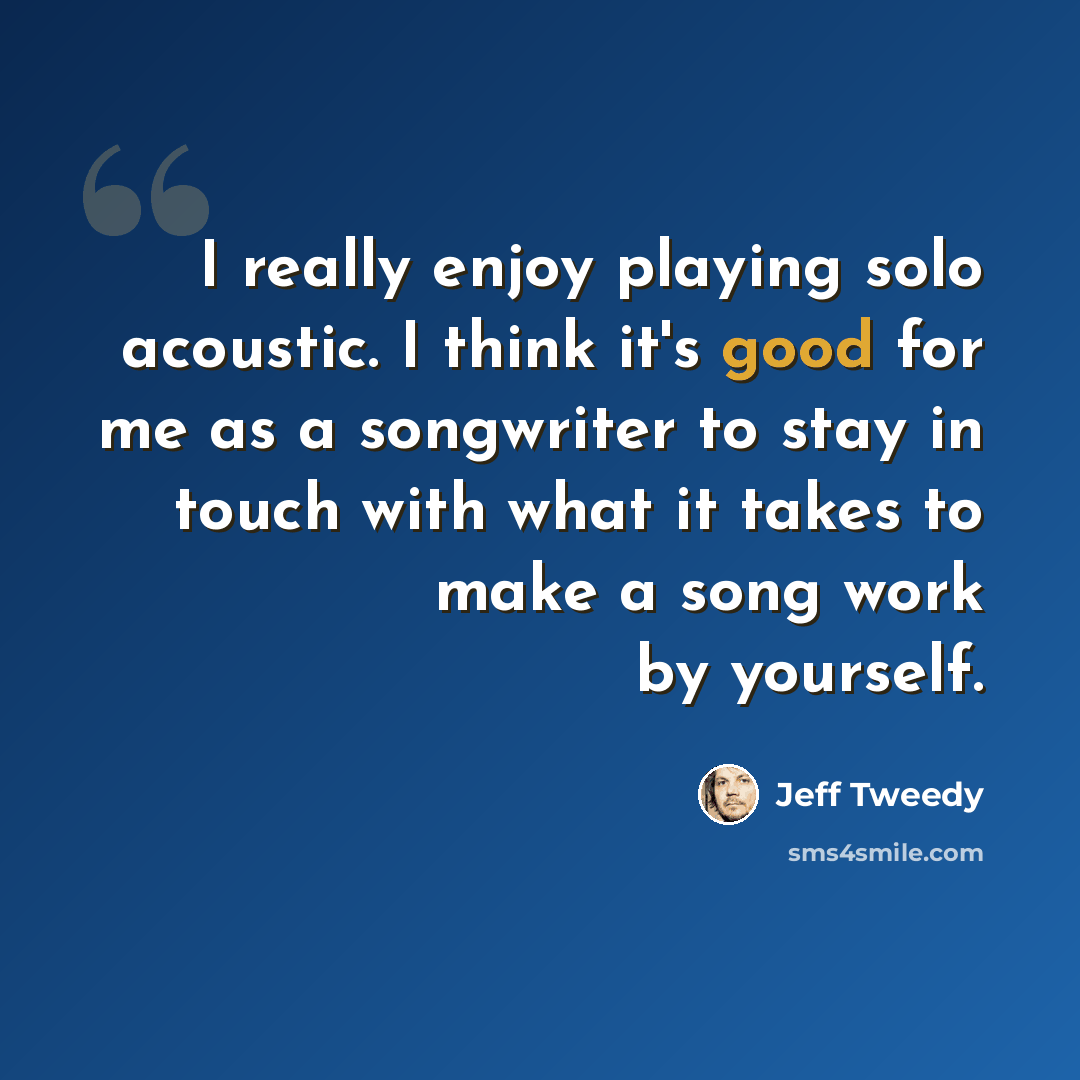 “I really enjoy playing solo acoustic. I think it's good for me as a songwriter to stay in touch with what it takes to make a song work by yourself.” quote by Jeff Tweedy