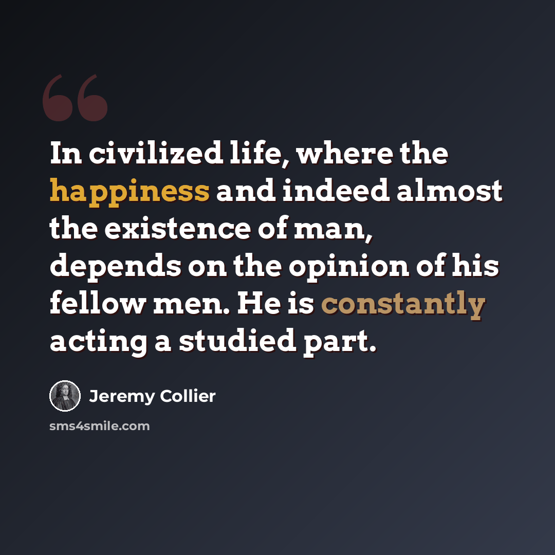 “In civilized life, where the happiness and indeed almost the existence of man, depends on the opinion of his fellow men. He is constantly acting a studied part.” quote by Jeremy Collier