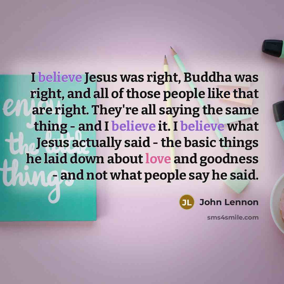 “I believe Jesus was right, Buddha was right, and all of those people like that are right. They're all saying the same thing -​ and I believe it. I believe what Jesus actually said -​ the basic things he laid down about love and goodness -​ and not what people say he said.” quote by John Lennon