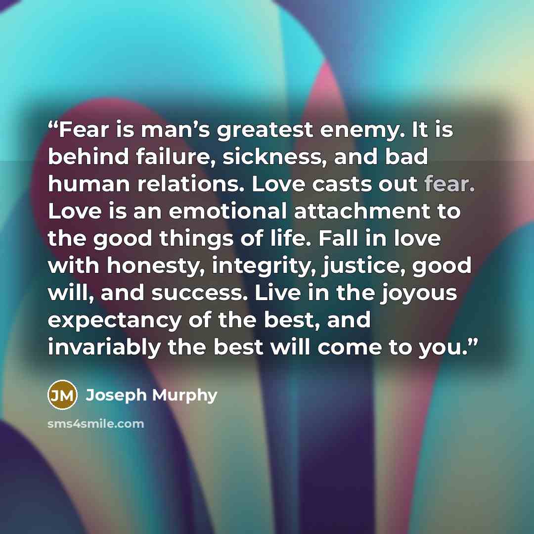 “Fear is man’s greatest enemy. It is behind failure, sickness, and bad human relations. Love casts out fear. Love is an emotional attachment to the good things of life. Fall in love with honesty, integrity, justice, good will, and success. Live in the joyous expectancy of the best, and invariably…” quote by Joseph Murphy