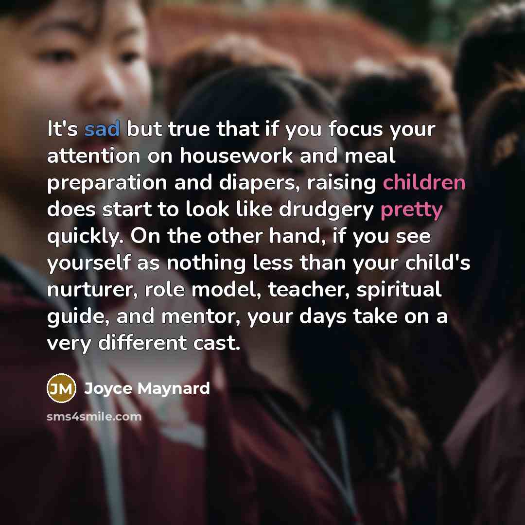 “It's sad but true that if you focus your attention on housework and meal preparation and diapers, raising children does start to look like drudgery pretty quickly. On the other hand, if you see yourself as nothing less than your child's nurturer, role model, teacher, spiritual guide, and mentor…” quote by Joyce Maynard