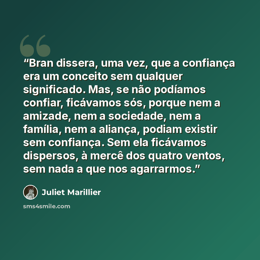 “Bran dissera, uma vez, que a confiança era um conceito sem qualquer significado. Mas, se não podíamos confiar, ficávamos sós, porque nem a amizade, nem a sociedade, nem a família, nem a aliança, podiam existir sem confiança. Sem ela ficávamos dispersos, à mercê dos quatro ventos, sem nada a que…” quote by Juliet Marillier