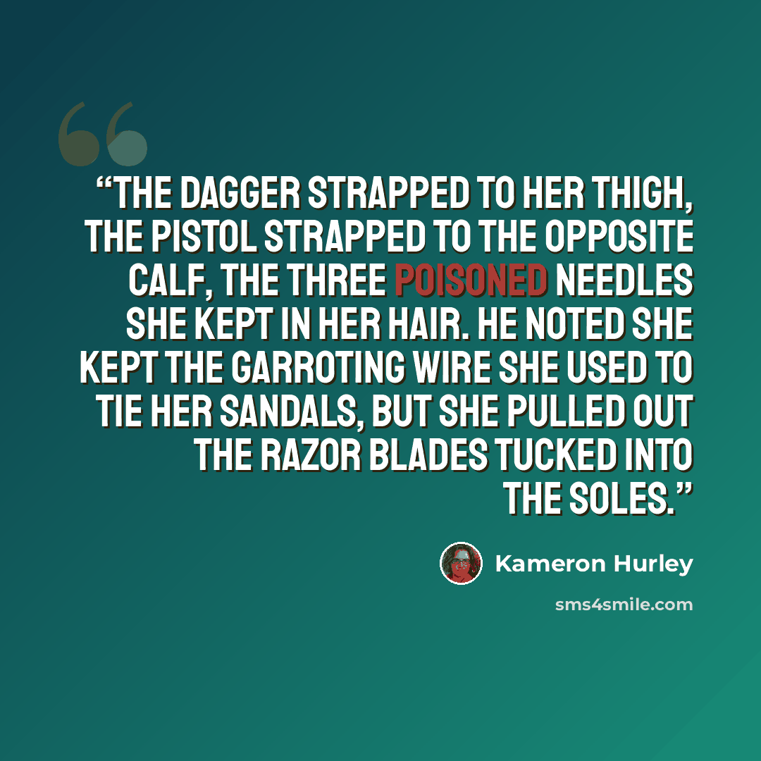 “The dagger strapped to her thigh, the pistol strapped to the opposite calf, the three poisoned needles she kept in her hair. He noted she kept the garroting wire she used to tie her sandals, but she pulled out the razor blades tucked into the soles.” quote by Kameron Hurley