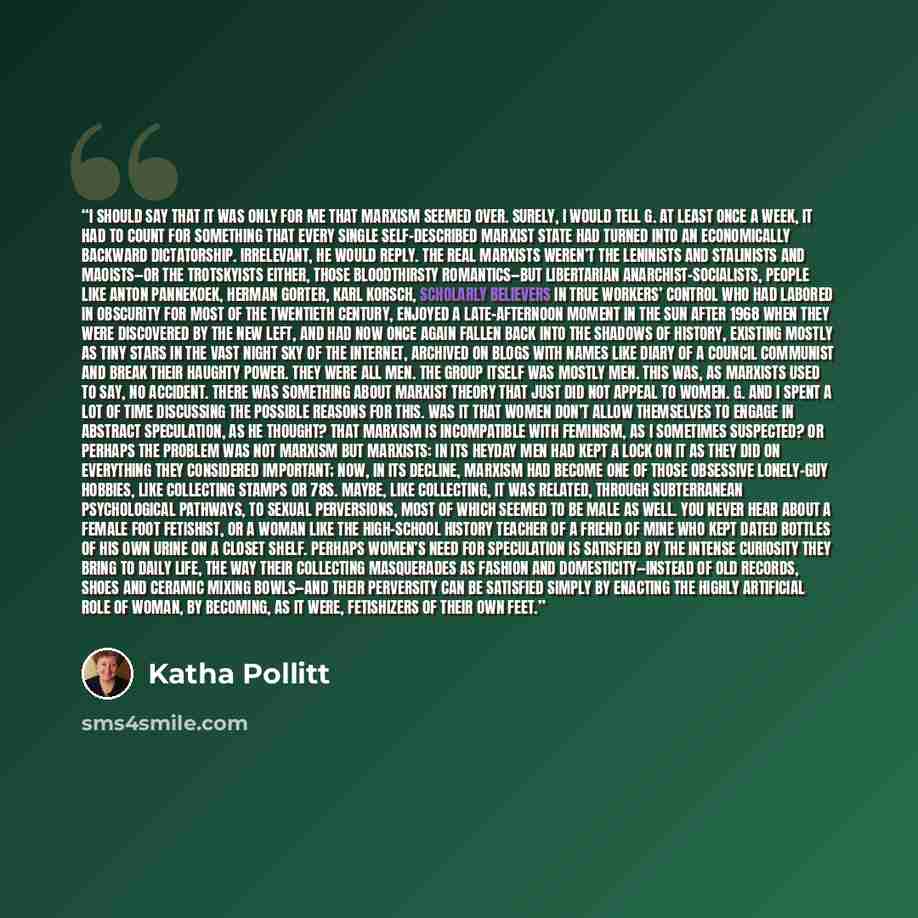 “I should say that it was only for me that Marxism seemed over. Surely, I would tell G. at least once a week, it had to count for something that every single self-described Marxist state had turned into an economically backward dictatorship. Irrelevant, he would reply. The real Marxists weren’t the…” quote by Katha Pollitt