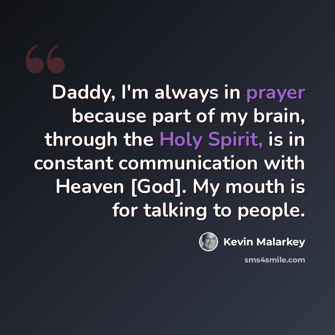 “Daddy, I'm always in prayer because part of my brain, through the Holy Spirit, is in constant communication with Heaven [God]. My mouth is for talking to people.” quote by Kevin Malarkey