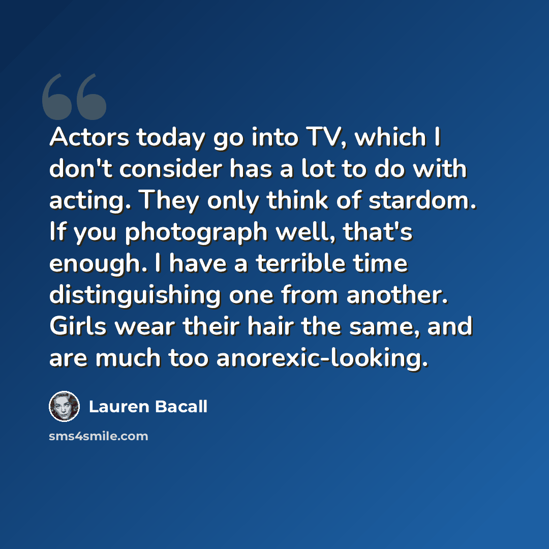 “Actors today go into TV, which I don't consider has a lot to do with acting. They only think of stardom. If you photograph well, that's enough. I have a terrible time distinguishing one from another. Girls wear their hair the same, and are much too anorexic-looking.” quote by Lauren Bacall