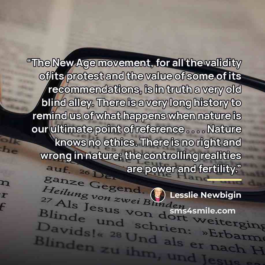 “The New Age movement, for all the validity of its protest and the value of some of its recommendations, is in truth a very old blind alley. There is a very long history to remind us of what happens when nature is our ultimate point of reference . . . . Nature knows no ethics. There is no right and…” quote by Lesslie Newbigin