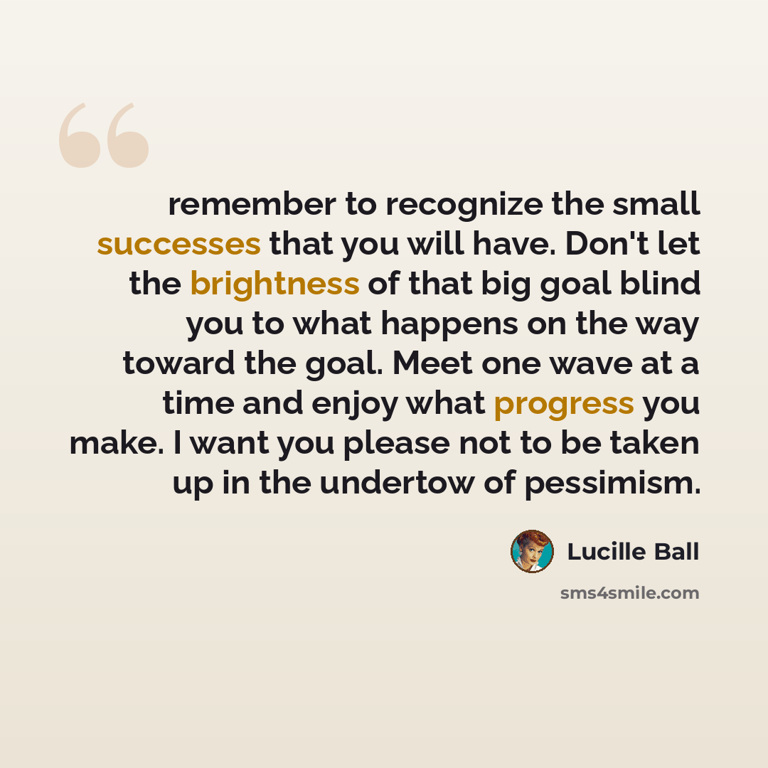 “remember to recognize the small successes that you will have. Don't let the brightness of that big goal blind you to what happens on the way toward the goal. Meet one wave at a time and enjoy what progress you make. I want you please not to be taken up in the undertow of pessimism.” quote by Lucille Ball