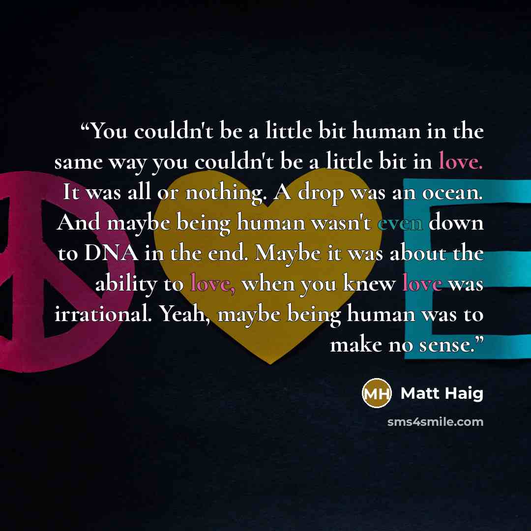 “You couldn't be a little bit human in the same way you couldn't be a little bit in love. It was all or nothing. A drop was an ocean. And maybe being human wasn't even down to DNA in the end. Maybe it was about the ability to love, when you knew love was irrational. Yeah, maybe being human was to…” quote by Matt Haig