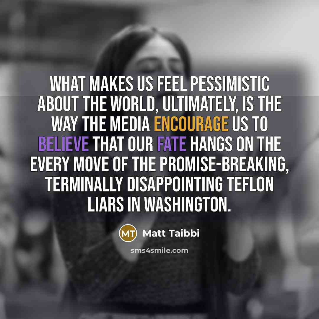 “What makes us feel pessimistic about the world, ultimately, is the way the media encourage us to believe that our fate hangs on the every move of the promise-breaking, terminally disappointing Teflon liars in Washington.” quote by Matt Taibbi