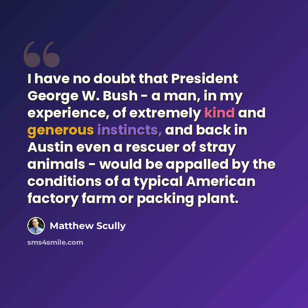 “I have no doubt that President George W. Bush - a man, in my experience, of extremely kind and generous instincts, and back in Austin even a rescuer of stray animals - would be appalled by the conditions of a typical American factory farm or packing plant.” quote by Matthew Scully