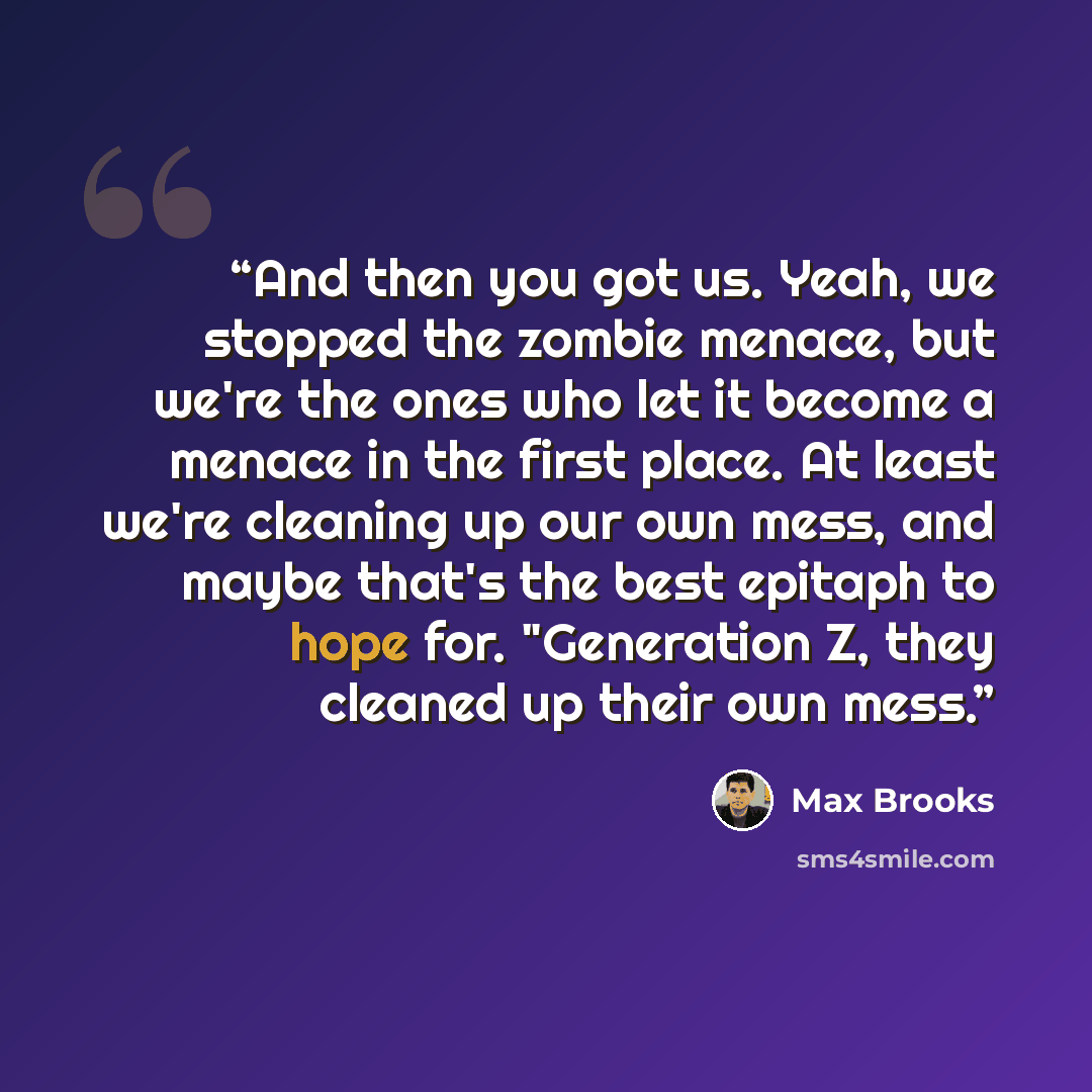 “And then you got us. Yeah, we stopped the zombie menace, but we're the ones who let it become a menace in the first place. At least we're cleaning up our own mess, and maybe that's the best epitaph to hope for. "Generation Z, they cleaned up their own mess.” quote by Max Brooks