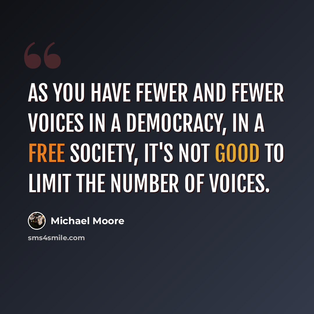 “As you have fewer and fewer voices in a democracy, in a free society, it's not good to limit the number of voices.” quote by Michael Moore