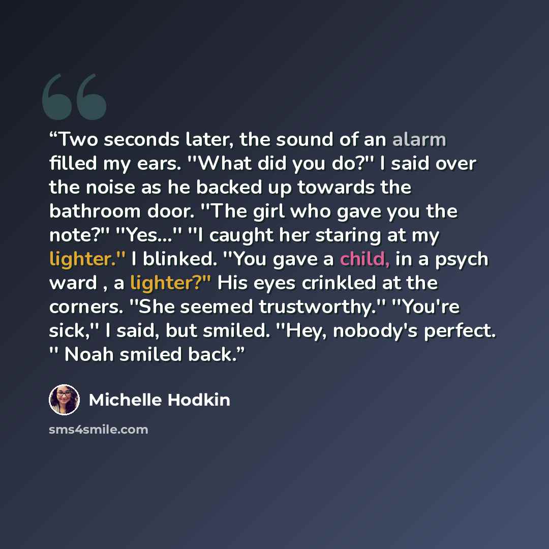 “Two seconds later, the sound of an alarm filled my ears. ''What did you do?'' I said over the noise as he backed up towards the bathroom door. ''The girl who gave you the note?'' ''Yes...'' ''I caught her staring at my lighter.'' I blinked. ''You gave a child, in a psych ward , a lighter?'' His…” quote by Michelle Hodkin