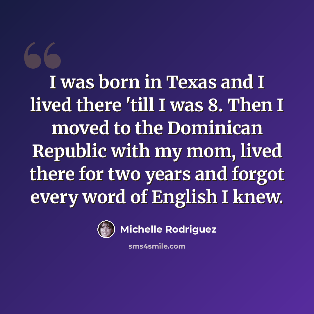 “I was born in Texas and I lived there 'till I was 8. Then I moved to the Dominican Republic with my mom, lived there for two years and forgot every word of English I knew.” quote by Michelle Rodriguez