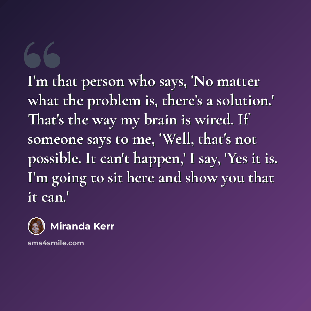 “I'm that person who says, 'No matter what the problem is, there's a solution.' That's the way my brain is wired. If someone says to me, 'Well, that's not possible. It can't happen,' I say, 'Yes it is. I'm going to sit here and show you that it can.'” quote by Miranda Kerr