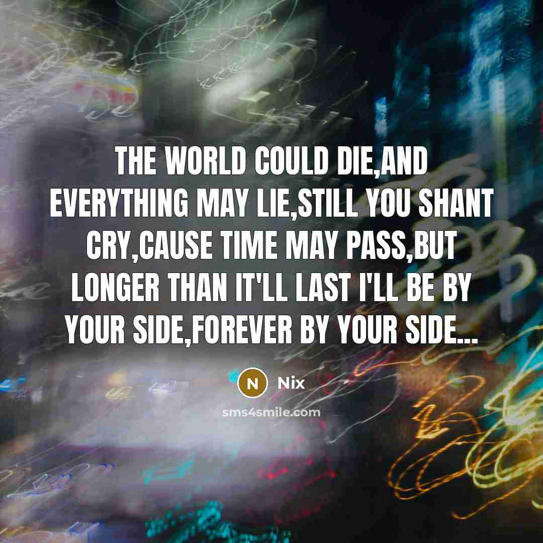 “The world could die,and everything may lie,Still you shant cry,Cause time may pass,but longer than it'll last I'll be by your side,Forever by your side...” quote by Nix