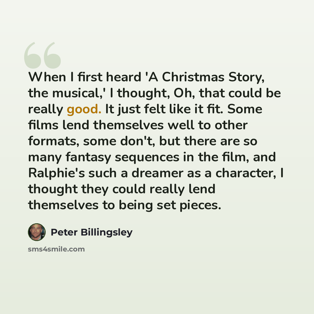 “When I first heard 'A Christmas Story, the musical,' I thought, Oh, that could be really good. It just felt like it fit. Some films lend themselves well to other formats, some don't, but there are so many fantasy sequences in the film, and Ralphie's such a dreamer as a character, I thought they…” quote by Peter Billingsley
