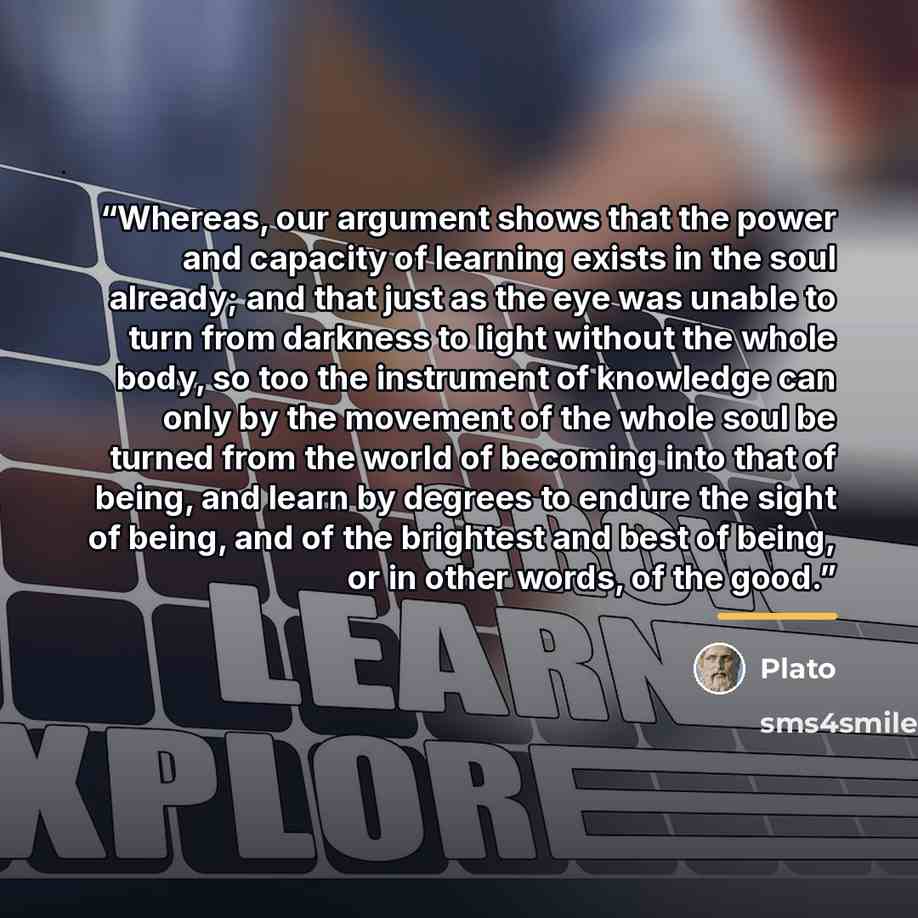 “Whereas, our argument shows that the power and capacity of learning exists in the soul already; and that just as the eye was unable to turn from darkness to light without the whole body, so too the instrument of knowledge can only by the movement of the whole soul be turned from the world of…” quote by Plato