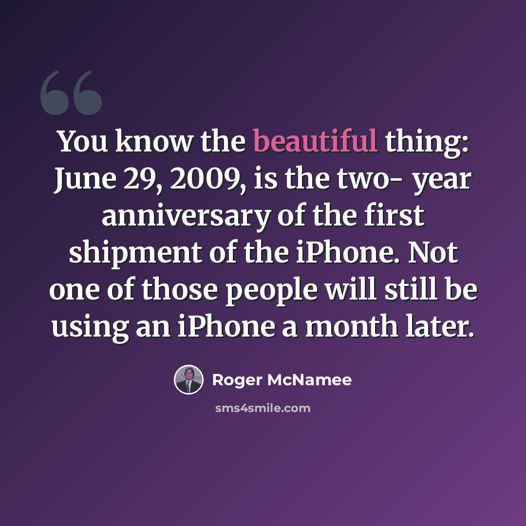 “You know the beautiful thing: June 29, 2009, is the two- year anniversary of the first shipment of the iPhone. Not one of those people will still be using an iPhone a month later.” quote by Roger McNamee