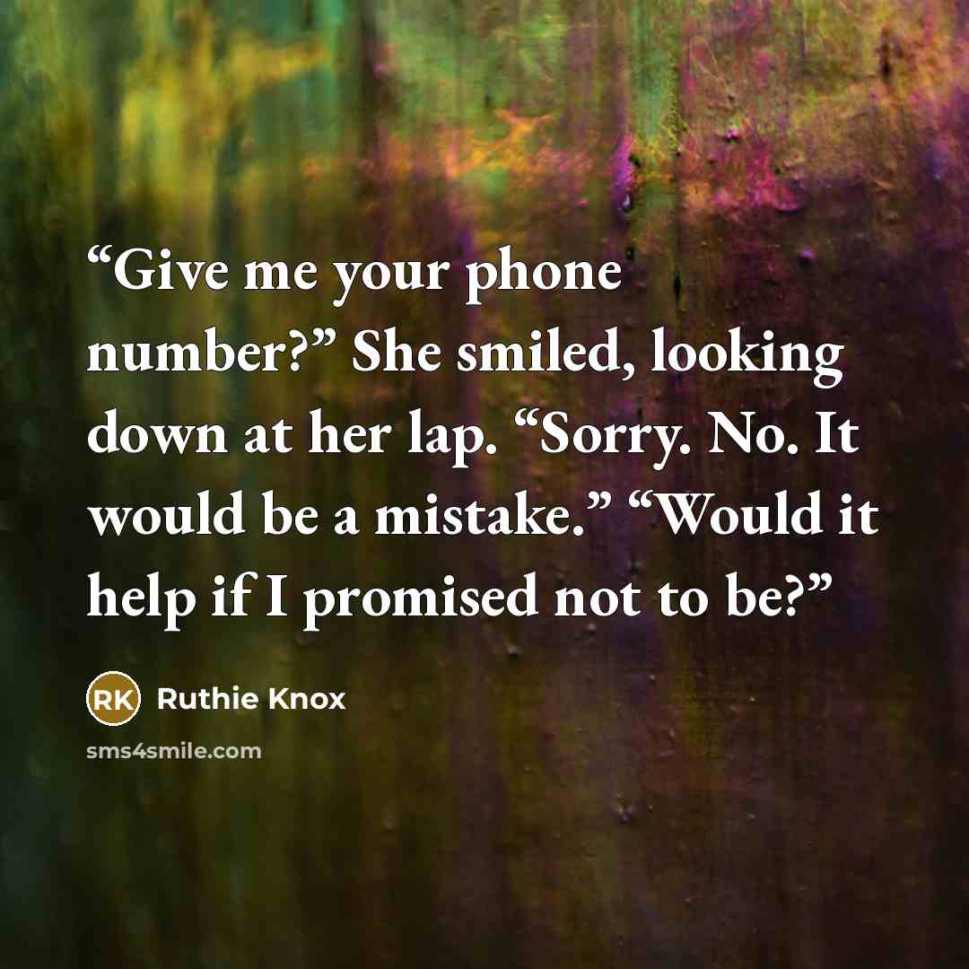 “Give me your phone number?” She smiled, looking down at her lap. “Sorry. No. It would be a mistake.” “Would it help if I promised not to be?” quote by Ruthie Knox