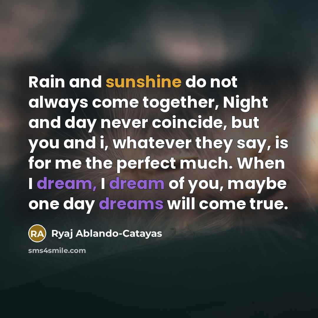 “Rain and sunshine do not always come together, Night and day never coincide, but you and i, whatever they say, is for me the perfect much. When I dream, I dream of you, maybe one day dreams will come true.” quote by Ryaj Ablando-Catayas