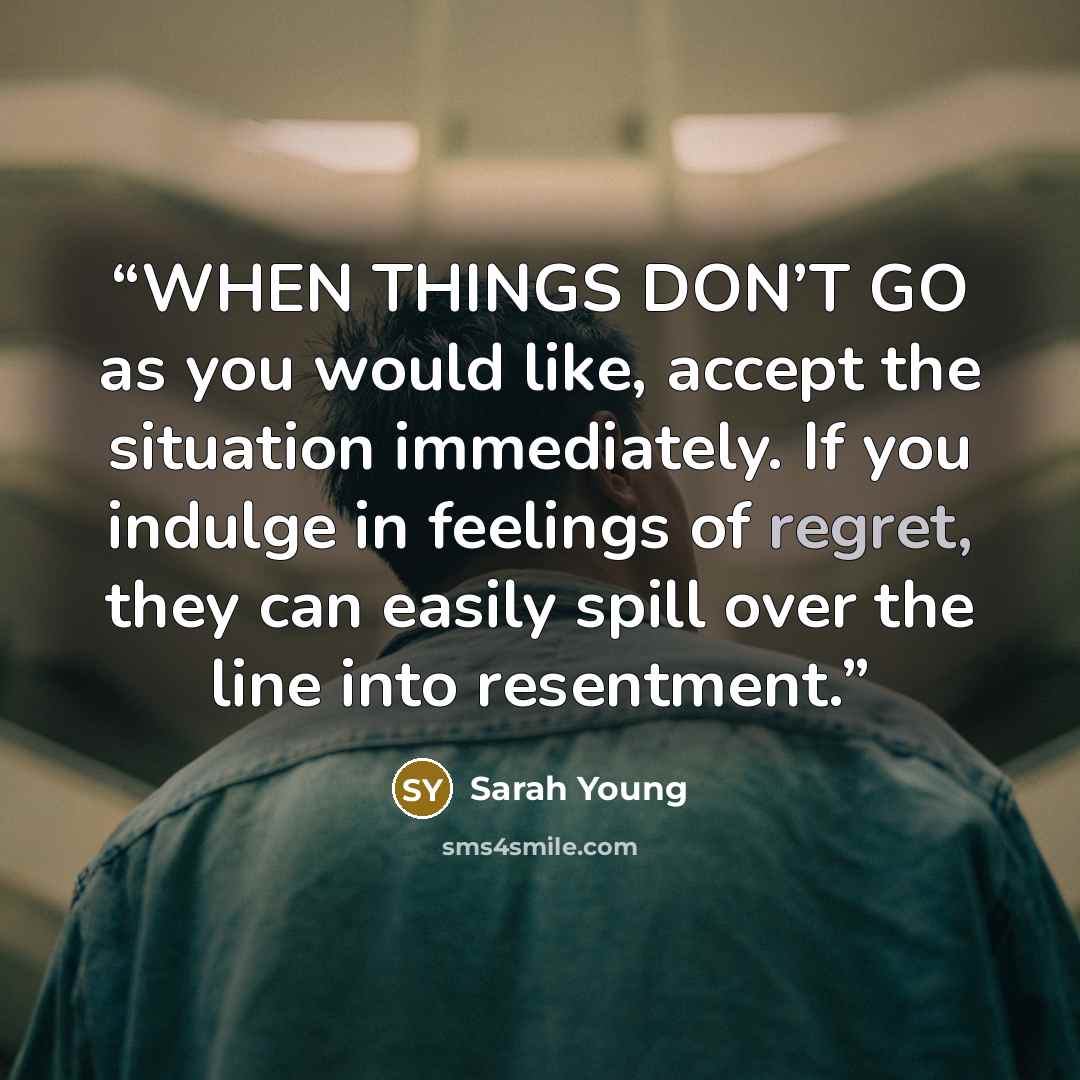 “WHEN THINGS DON’T GO as you would like, accept the situation immediately. If you indulge in feelings of regret, they can easily spill over the line into resentment.” quote by Sarah Young