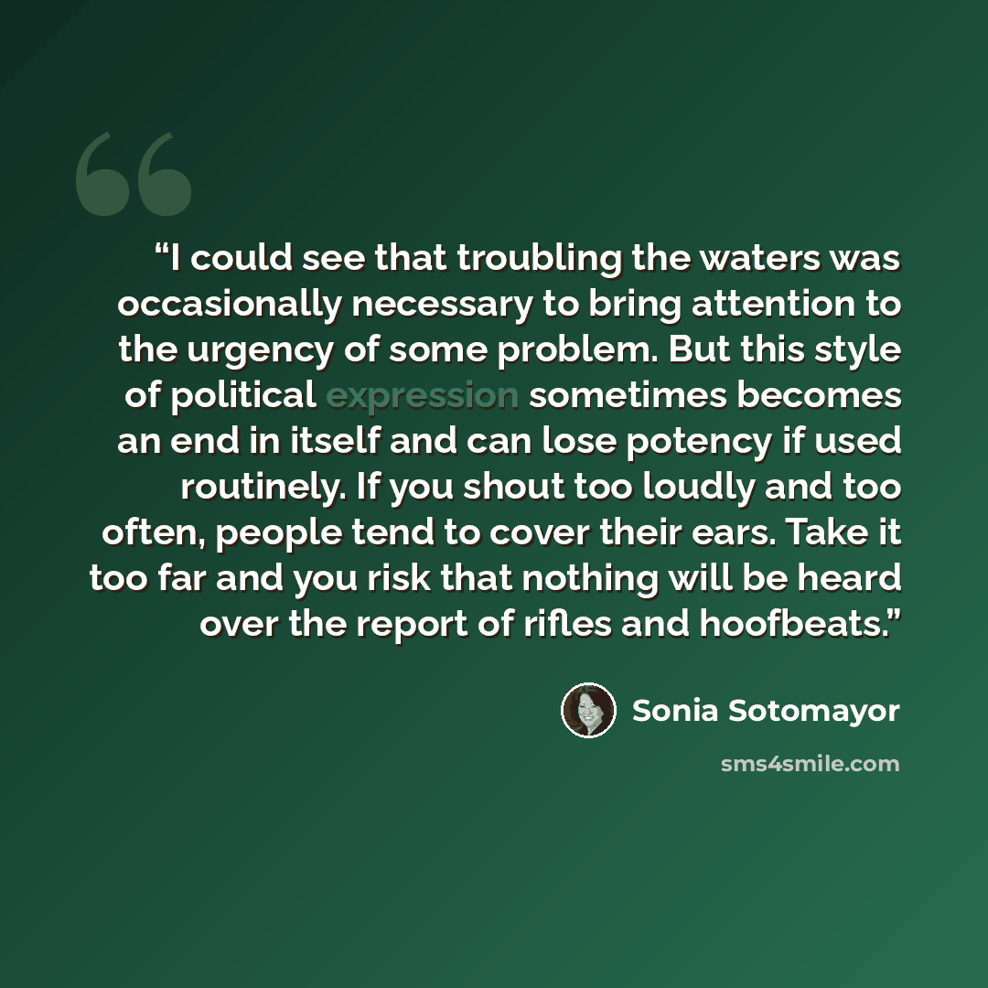 “I could see that troubling the waters was occasionally necessary to bring attention to the urgency of some problem. But this style of political expression sometimes becomes an end in itself and can lose potency if used routinely. If you shout too loudly and too often, people tend to cover their…” quote by Sonia Sotomayor