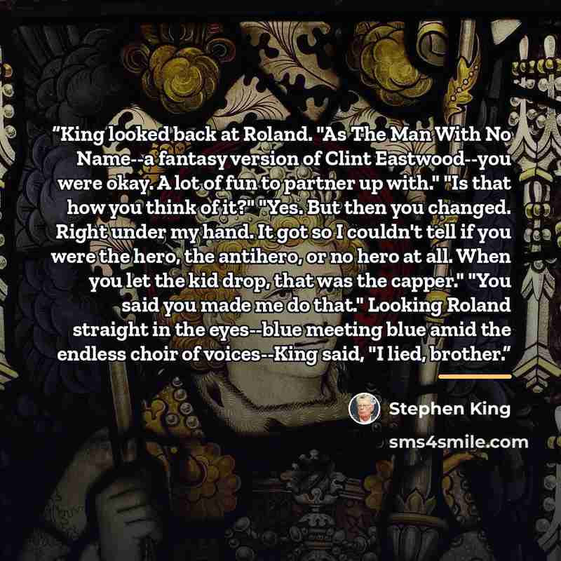 “King looked back at Roland. "As The Man With No Name--a fantasy version of Clint Eastwood--you were okay. A lot of fun to partner up with." "Is that how you think of it?" "Yes. But then you changed. Right under my hand. It got so I couldn't tell if you were the hero, the antihero, or no hero at…” quote by Stephen King