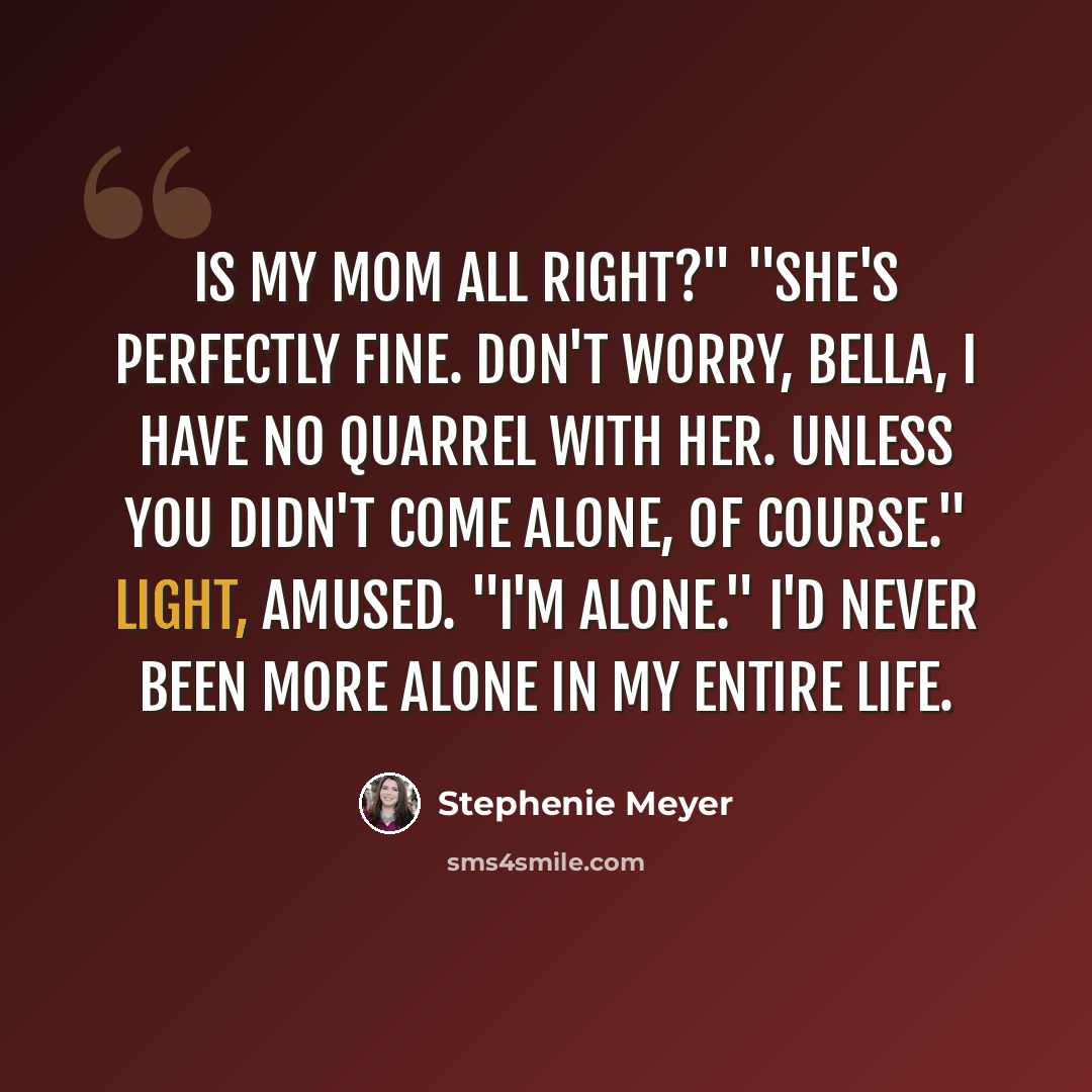 “Is my mom all right?" "She's perfectly fine. don't worry, Bella, I have no quarrel with her. Unless you didn't come alone, of course." Light, amused. "I'm alone." I'd never been more alone in my entire life.” quote by Stephenie Meyer