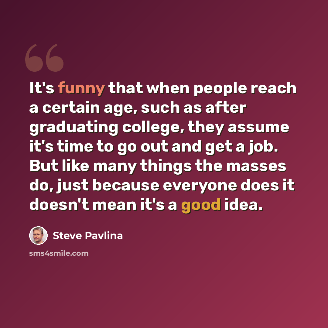 “It's funny that when people reach a certain age, such as after graduating college, they assume it's time to go out and get a job. But like many things the masses do, just because everyone does it doesn't mean it's a good idea.” quote by Steve Pavlina