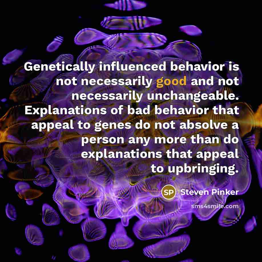 “Genetically influenced behavior is not necessarily good and not necessarily unchangeable. Explanations of bad behavior that appeal to genes do not absolve a person any more than do explanations that appeal to upbringing.” quote by Steven Pinker