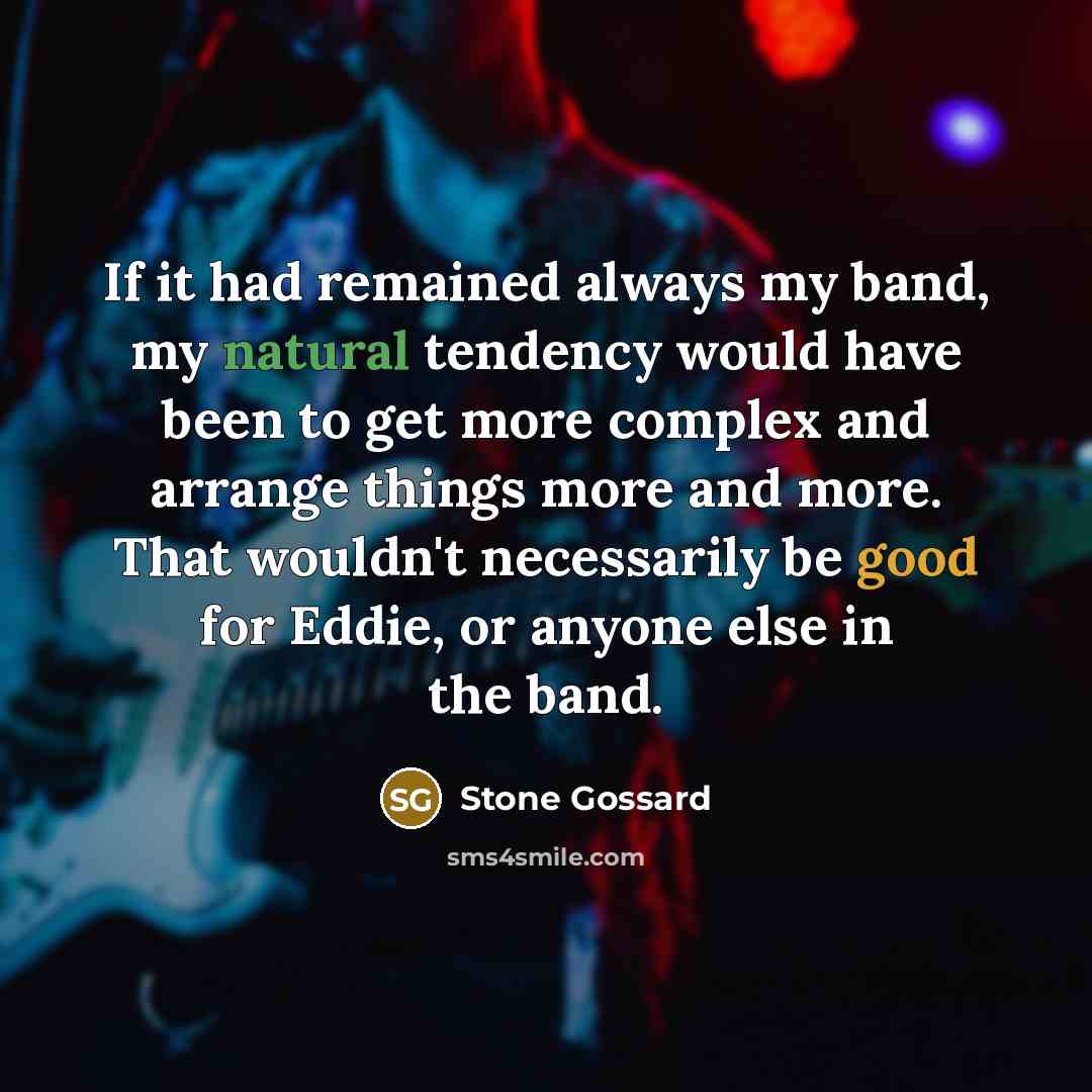“If it had remained always my band, my natural tendency would have been to get more complex and arrange things more and more. That wouldn't necessarily be good for Eddie, or anyone else in the band.” quote by Stone Gossard