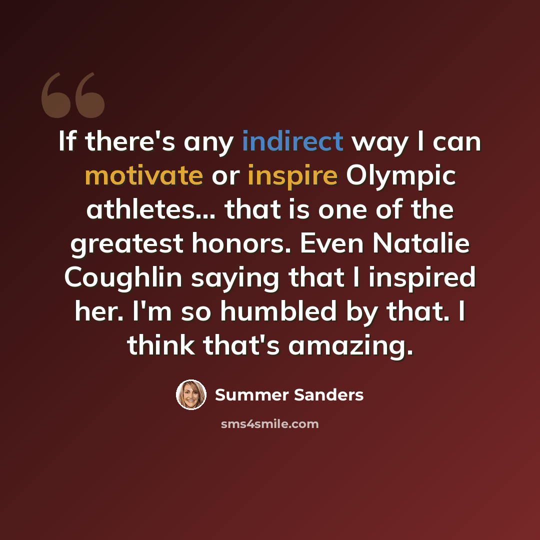 “If there's any indirect way I can motivate or inspire Olympic athletes... that is one of the greatest honors. Even Natalie Coughlin saying that I inspired her. I'm so humbled by that. I think that's amazing.” quote by Summer Sanders