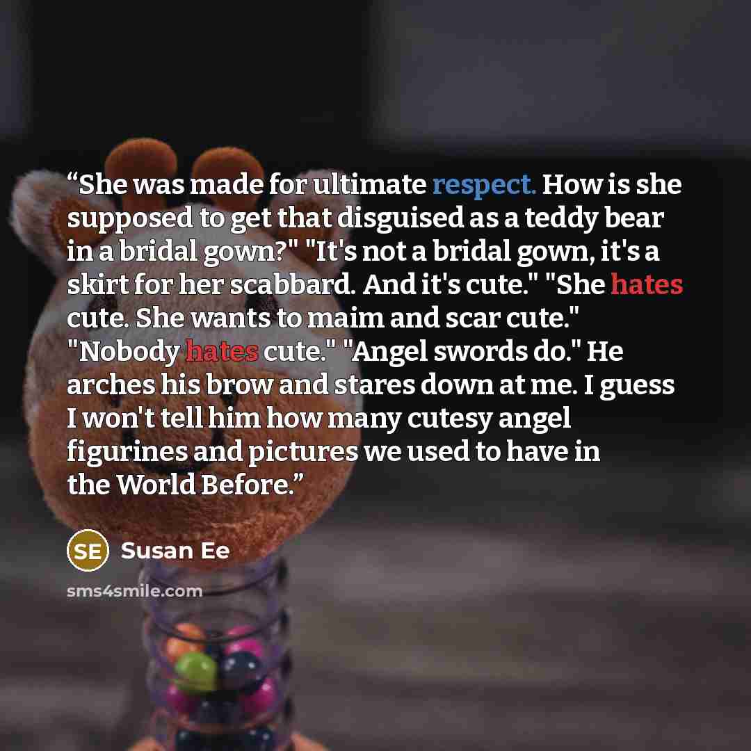 “She was made for ultimate respect. How is she supposed to get that disguised as a teddy bear in a bridal gown?" "It's not a bridal gown, it's a skirt for her scabbard. And it's cute." "She hates cute. She wants to maim and scar cute." "Nobody hates cute." "Angel swords do." He arches his brow and…” quote by Susan Ee