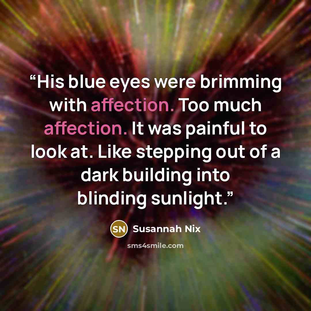 “His blue eyes were brimming with affection. Too much affection. It was painful to look at. Like stepping out of a dark building into blinding sunlight.” quote by Susannah Nix